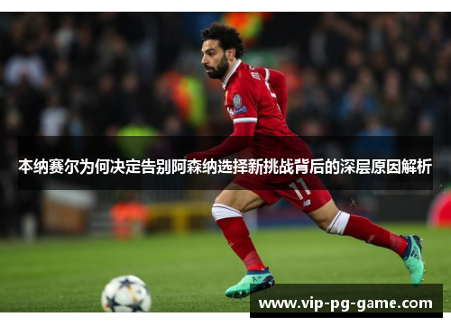 本纳赛尔为何决定告别阿森纳选择新挑战背后的深层原因解析