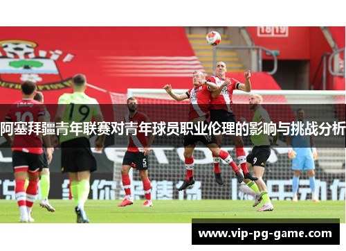 阿塞拜疆青年联赛对青年球员职业伦理的影响与挑战分析 阿塞拜疆青年联赛对青年球员职业伦理的影响与挑战分析