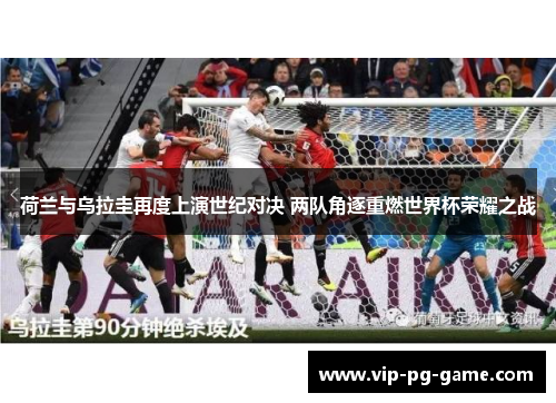 荷兰与乌拉圭再度上演世纪对决 两队角逐重燃世界杯荣耀之战 荷兰与乌拉圭再度上演世纪对决 两队角逐重燃世界杯荣耀之战