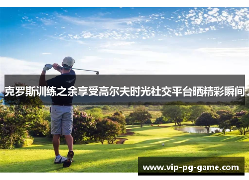 克罗斯训练之余享受高尔夫时光社交平台晒精彩瞬间