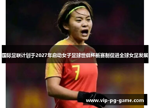 国际足联计划于2027年启动女子足球世俱杯新赛制促进全球女足发展 国际足联计划于2027年启动女子足球世俱杯新赛制促进全球女足发展